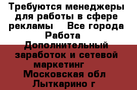 Требуются менеджеры для работы в сфере рекламы. - Все города Работа » Дополнительный заработок и сетевой маркетинг   . Московская обл.,Лыткарино г.